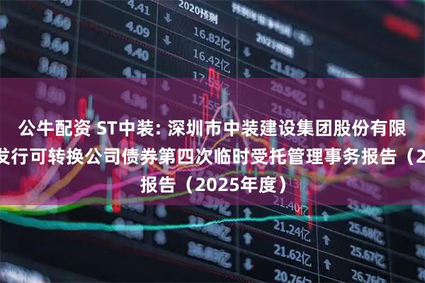 公牛配资 ST中装: 深圳市中装建设集团股份有限公司公开发行可转换公司债券第四次临时受托管理事务报告（2025年度）