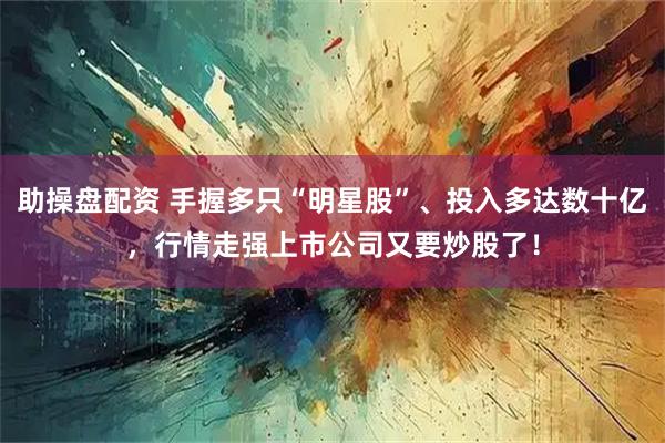 助操盘配资 手握多只“明星股”、投入多达数十亿，行情走强上市公司又要炒股了！