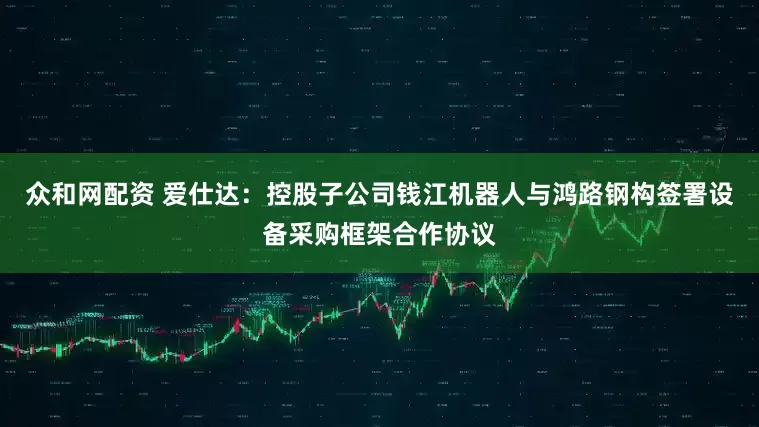 众和网配资 爱仕达：控股子公司钱江机器人与鸿路钢构签署设备采购框架合作协议