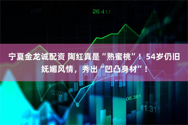 宁夏金龙诚配资 陶红真是“熟蜜桃”！54岁仍旧妩媚风情，秀出“凹凸身材”！