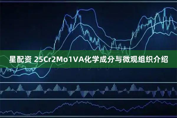 星配资 25Cr2Mo1VA化学成分与微观组织介绍