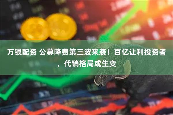 万银配资 公募降费第三波来袭！百亿让利投资者，代销格局或生变