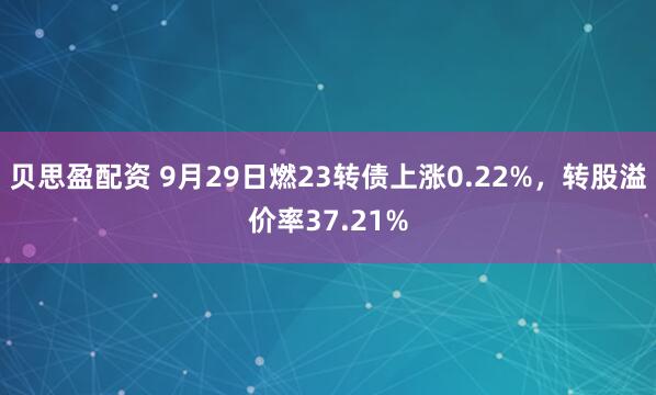 贝思盈配资 9月29日燃23转债上涨0.22%，转股溢价率37.21%