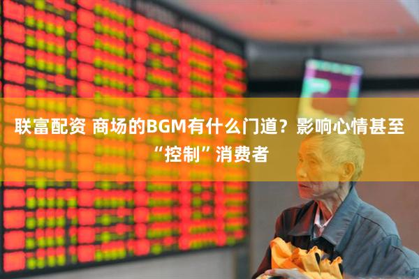 联富配资 商场的BGM有什么门道？影响心情甚至“控制”消费者