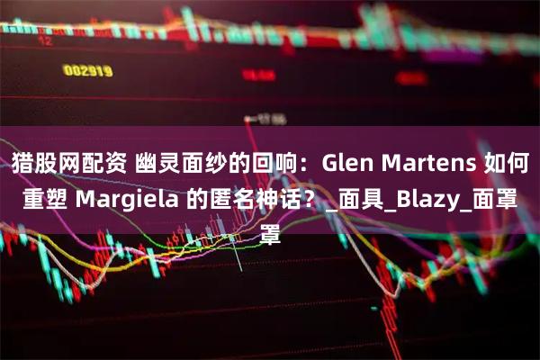 猎股网配资 幽灵面纱的回响：Glen Martens 如何重塑 Margiela 的匿名神话？_面具_Blazy_面罩