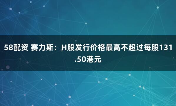 58配资 赛力斯：H股发行价格最高不超过每股131.50港元