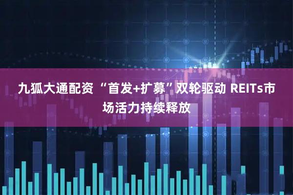 九狐大通配资 “首发+扩募”双轮驱动 REITs市场活力持续释放