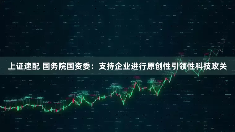 上证速配 国务院国资委：支持企业进行原创性引领性科技攻关