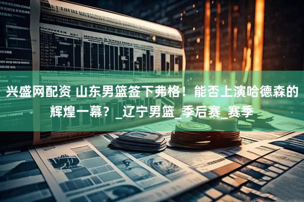 兴盛网配资 山东男篮签下弗格！能否上演哈德森的辉煌一幕？_辽宁男篮_季后赛_赛季