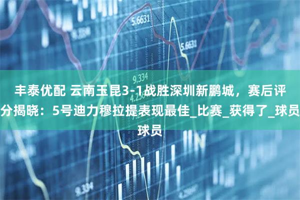 丰泰优配 云南玉昆3-1战胜深圳新鹏城，赛后评分揭晓：5号迪力穆拉提表现最佳_比赛_获得了_球员