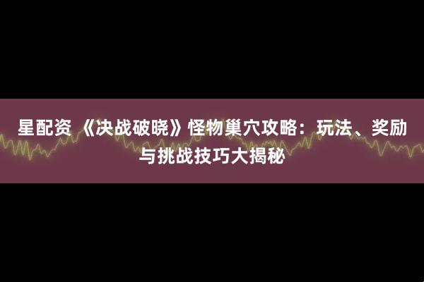星配资 《决战破晓》怪物巢穴攻略：玩法、奖励与挑战技巧大揭秘